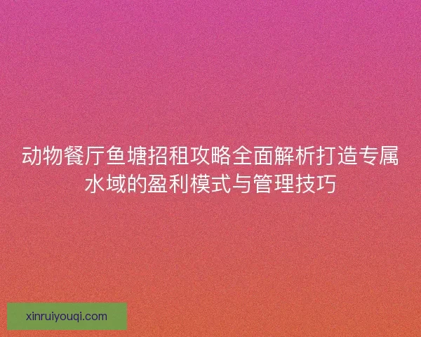 动物餐厅鱼塘招租攻略全面解析打造专属水域的盈利模式与管理技巧 动物餐厅鱼塘招租攻略全面解析打造专属水域的盈利模式与管理技巧