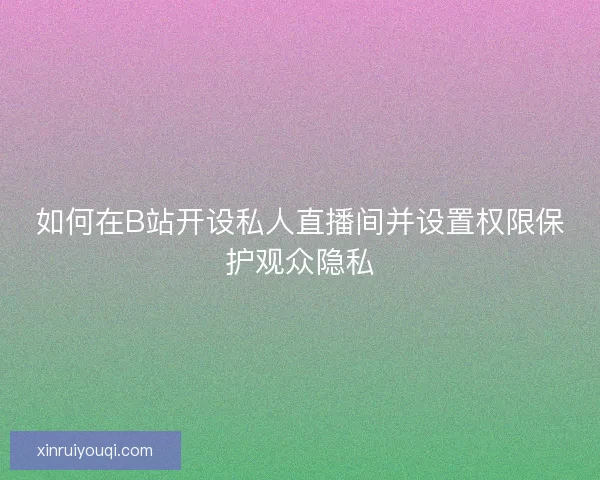 如何在B站开设私人直播间并设置权限保护观众隐私
