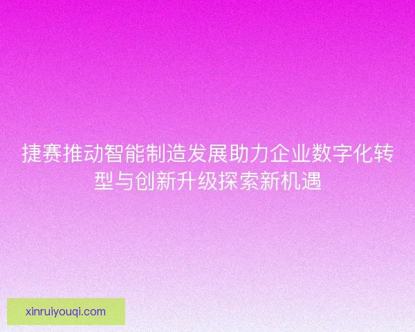 捷赛推动智能制造发展助力企业数字化转型与创新升级探索新机遇
