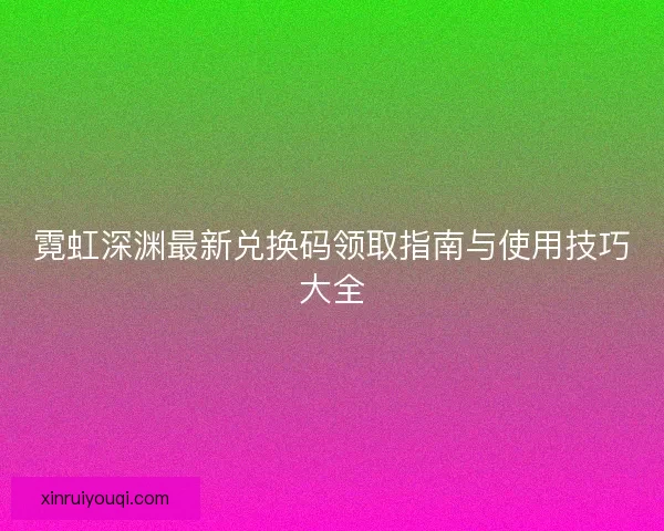 霓虹深渊最新兑换码领取指南与使用技巧大全