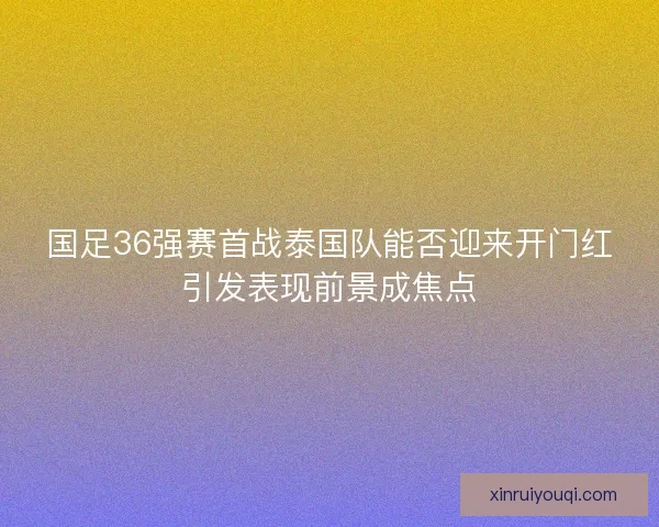 国足36强赛首战泰国队能否迎来开门红引发表现前景成焦点