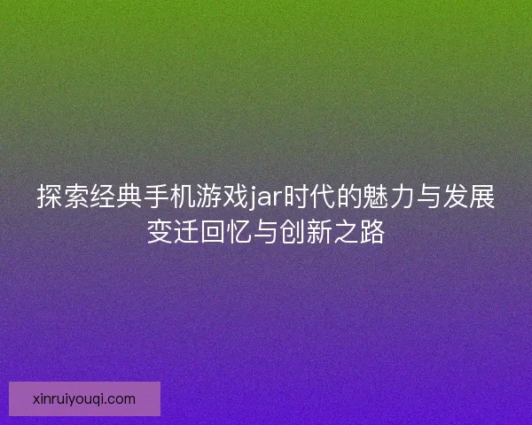 探索经典手机游戏jar时代的魅力与发展变迁回忆与创新之路