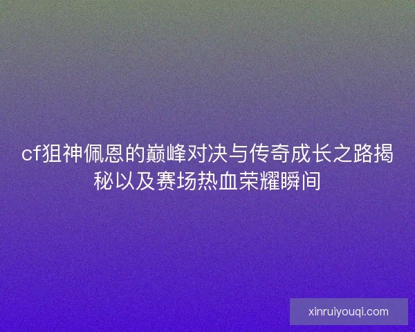 cf狙神佩恩的巅峰对决与传奇成长之路揭秘以及赛场热血荣耀瞬间