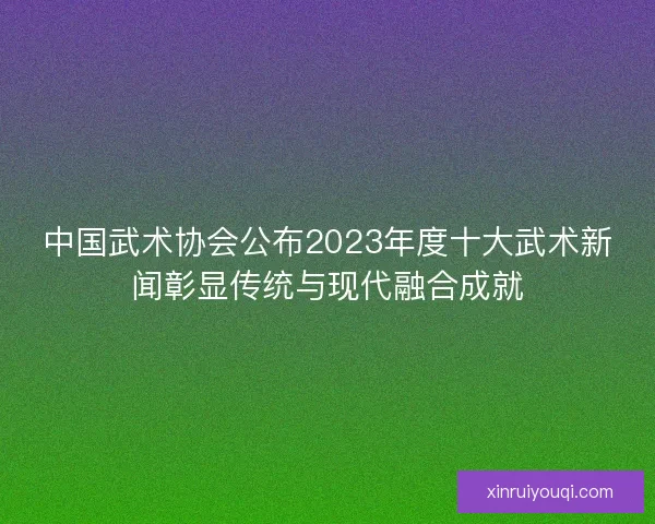 中国武术协会公布2023年度十大武术新闻彰显传统与现代融合成就