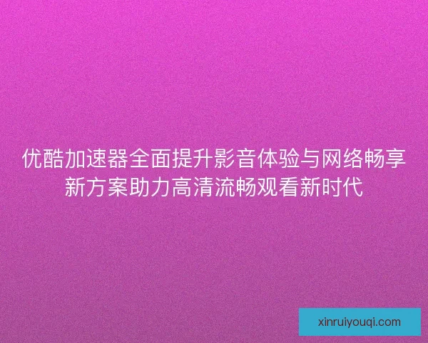 优酷加速器全面提升影音体验与网络畅享新方案助力高清流畅观看新时代