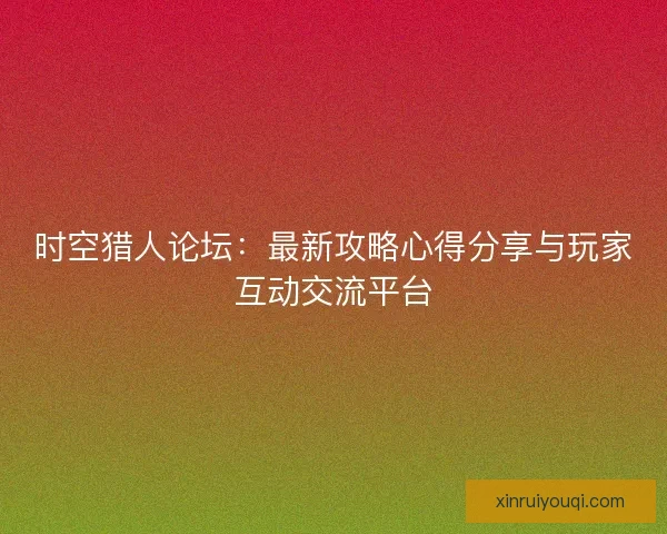 时空猎人论坛：最新攻略心得分享与玩家互动交流平台