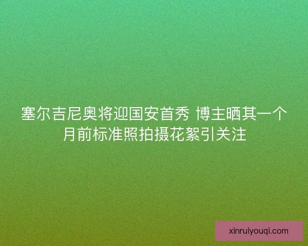 塞尔吉尼奥将迎国安首秀 博主晒其一个月前标准照拍摄花絮引关注