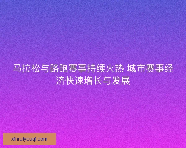 马拉松与路跑赛事持续火热 城市赛事经济快速增长与发展