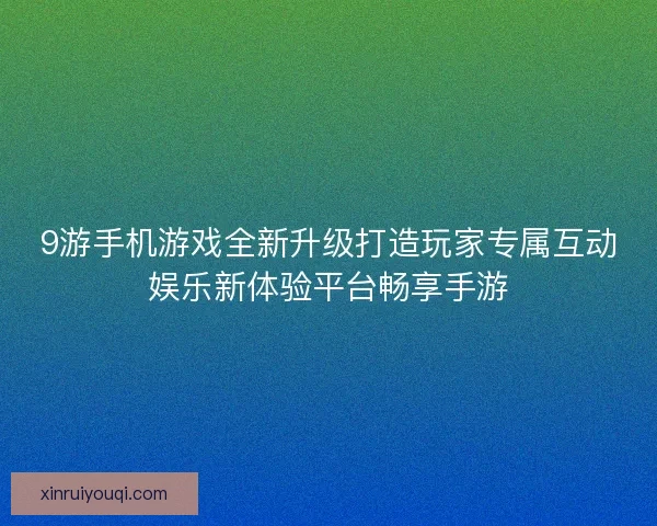 9游手机游戏全新升级打造玩家专属互动娱乐新体验平台畅享手游