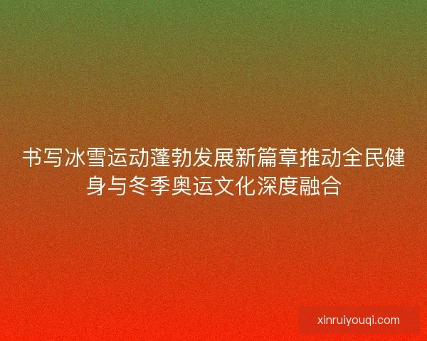书写冰雪运动蓬勃发展新篇章推动全民健身与冬季奥运文化深度融合 书写冰雪运动蓬勃发展新篇章推动全民健身与冬季奥运文化深度融合