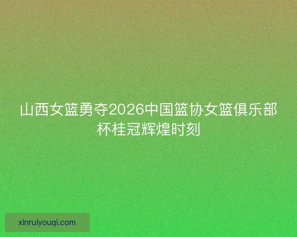 山西女篮勇夺2026中国篮协女篮俱乐部杯桂冠辉煌时刻 山西女篮勇夺2026中国篮协女篮俱乐部杯桂冠辉煌时刻