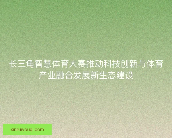 长三角智慧体育大赛推动科技创新与体育产业融合发展新生态建设 长三角智慧体育大赛推动科技创新与体育产业融合发展新生态建设