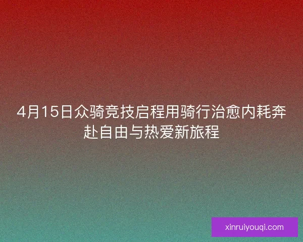 4月15日众骑竞技启程用骑行治愈内耗奔赴自由与热爱新旅程