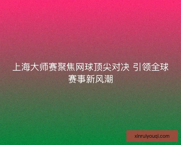 上海大师赛聚焦网球顶尖对决 引领全球赛事新风潮