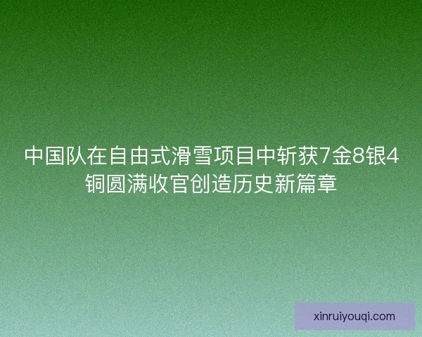 中国队在自由式滑雪项目中斩获7金8银4铜圆满收官创造历史新篇章