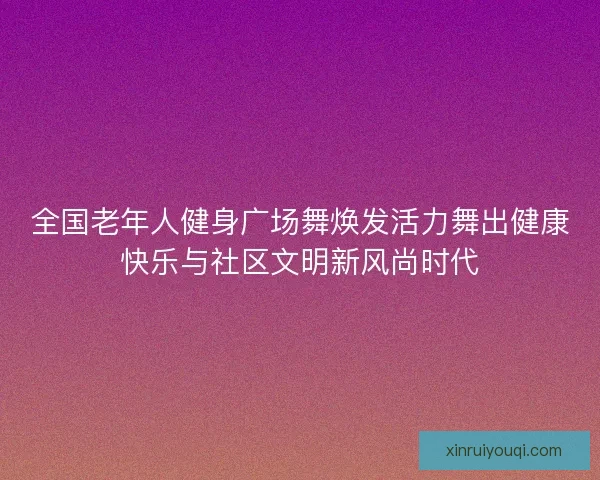 全国老年人健身广场舞焕发活力舞出健康快乐与社区文明新风尚时代
