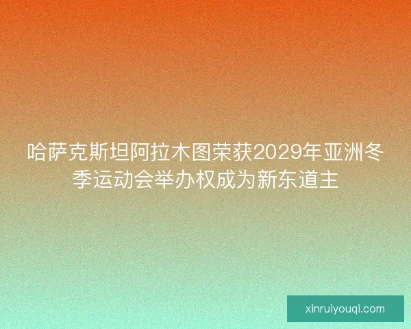 哈萨克斯坦阿拉木图荣获2029年亚洲冬季运动会举办权成为新东道主
