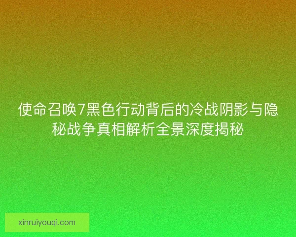 使命召唤7黑色行动背后的冷战阴影与隐秘战争真相解析全景深度揭秘