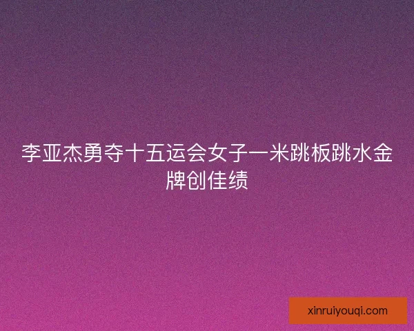李亚杰勇夺十五运会女子一米跳板跳水金牌创佳绩