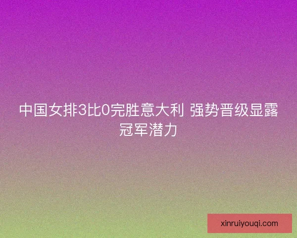 中国女排3比0完胜意大利 强势晋级显露冠军潜力