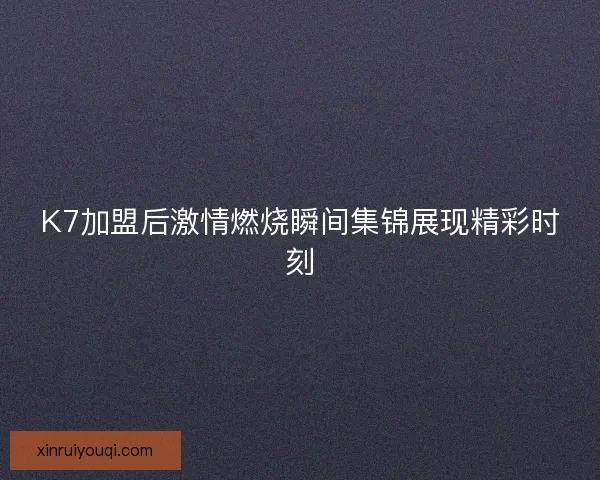 K7加盟后激情燃烧瞬间集锦展现精彩时刻