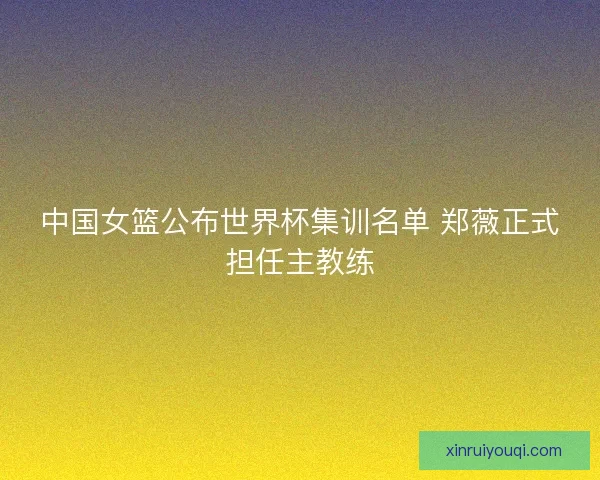 中国女篮公布世界杯集训名单 郑薇正式担任主教练 中国女篮公布世界杯集训名单 郑薇正式担任主教练