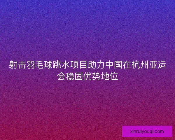 射击羽毛球跳水项目助力中国在杭州亚运会稳固优势地位