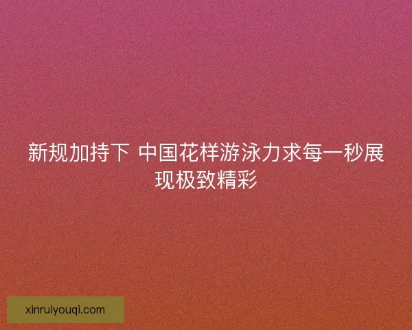 新规加持下 中国花样游泳力求每一秒展现极致精彩
