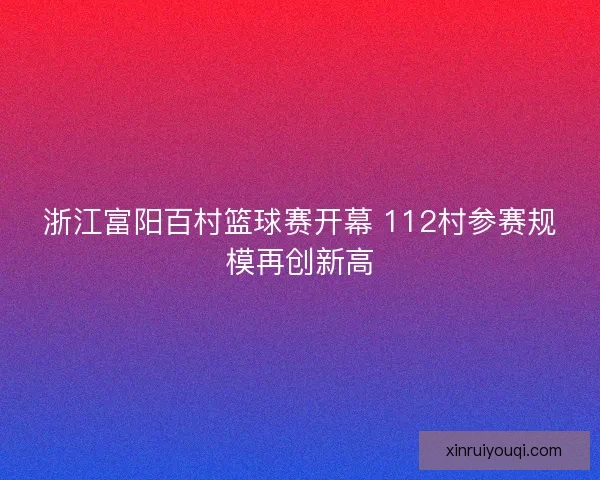 浙江富阳百村篮球赛开幕 112村参赛规模再创新高 浙江富阳百村篮球赛开幕 112村参赛规模再创新高