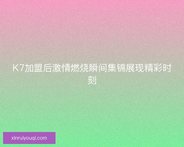 K7加盟后激情燃烧瞬间集锦展现精彩时刻 K7加盟后激情燃烧瞬间集锦展现精彩时刻