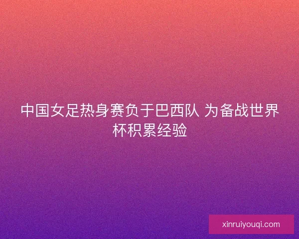 中国女足热身赛负于巴西队 为备战世界杯积累经验 中国女足热身赛负于巴西队 为备战世界杯积累经验