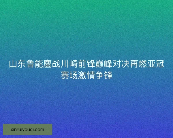 山东鲁能鏖战川崎前锋巅峰对决再燃亚冠赛场激情争锋 山东鲁能鏖战川崎前锋巅峰对决再燃亚冠赛场激情争锋