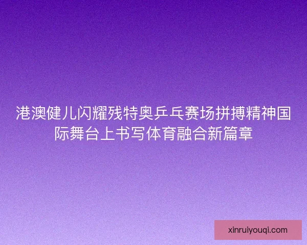 港澳健儿闪耀残特奥乒乓赛场拼搏精神国际舞台上书写体育融合新篇章