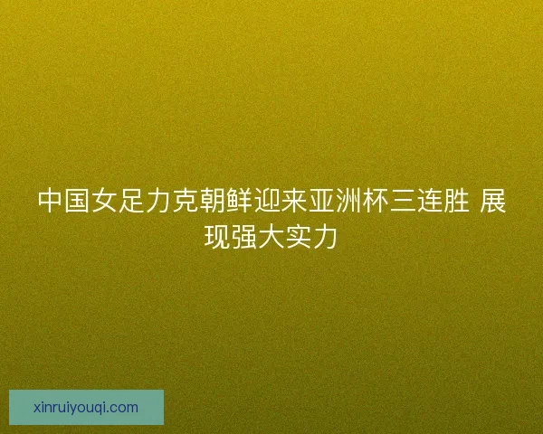 中国女足力克朝鲜迎来亚洲杯三连胜 展现强大实力