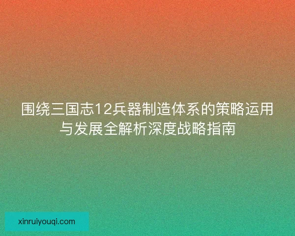 围绕三国志12兵器制造体系的策略运用与发展全解析深度战略指南