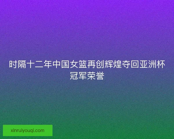时隔十二年中国女篮再创辉煌夺回亚洲杯冠军荣誉