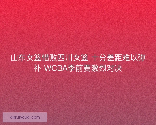 山东女篮惜败四川女篮 十分差距难以弥补 WCBA季前赛激烈对决